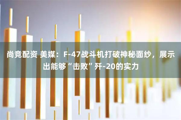 尚竞配资 美媒：F-47战斗机打破神秘面纱，展示出能够“击败”歼-20的实力
