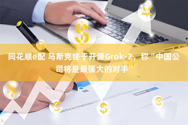 同花顺e配 马斯克终于开源Grok-2，称“中国公司将是最强大的对手”