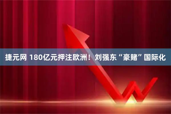 捷元网 180亿元押注欧洲！刘强东“豪赌”国际化