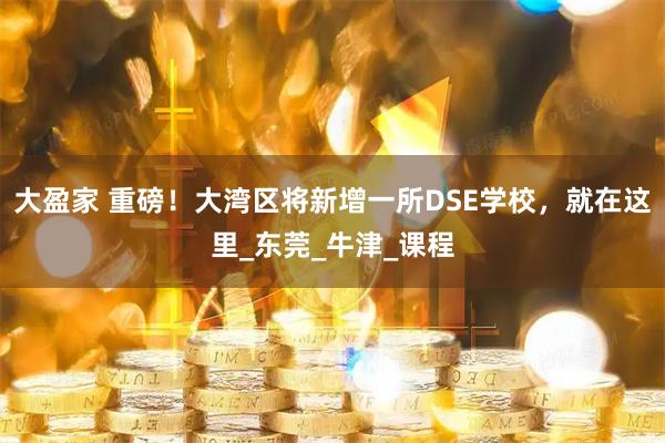 大盈家 重磅！大湾区将新增一所DSE学校，就在这里_东莞_牛津_课程
