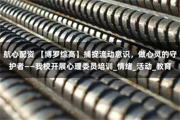 航心配资 【博罗综高】捕捉流动意识，做心灵的守护者——我校开展心理委员培训_情绪_活动_教育