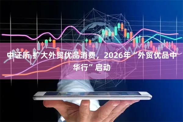 中证所 扩大外贸优品消费，2026年“外贸优品中华行”启动