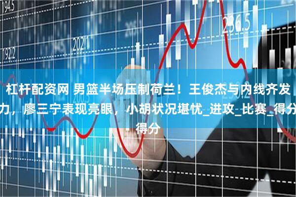 杠杆配资网 男篮半场压制荷兰！王俊杰与内线齐发力，廖三宁表现亮眼，小胡状况堪忧_进攻_比赛_得分