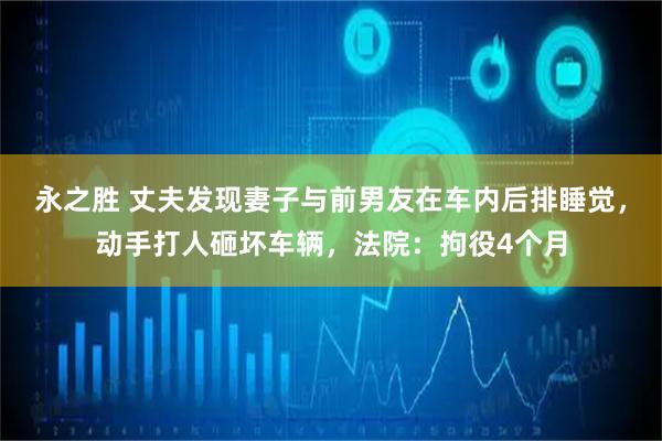 永之胜 丈夫发现妻子与前男友在车内后排睡觉，动手打人砸坏车辆，法院：拘役4个月