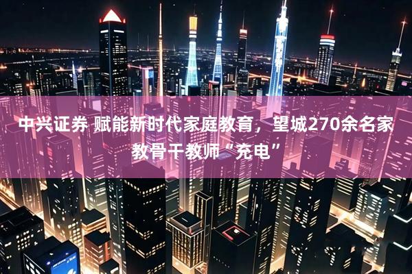 中兴证券 赋能新时代家庭教育，望城270余名家教骨干教师“充电”