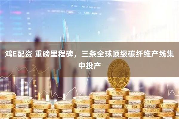 鸿E配资 重磅里程碑，三条全球顶级碳纤维产线集中投产